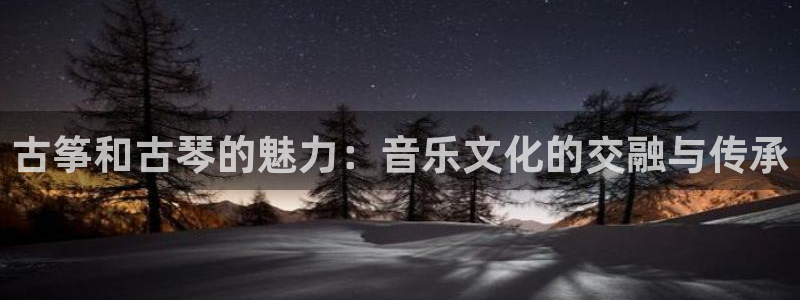 凯发旗舰客户端:古筝和古琴的魅力:音乐文化的交融与传承